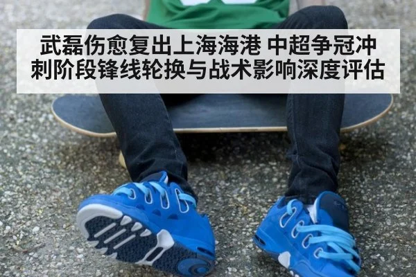 武磊伤愈复出上海海港 中超争冠冲刺阶段锋线轮换与战术影响深度评估